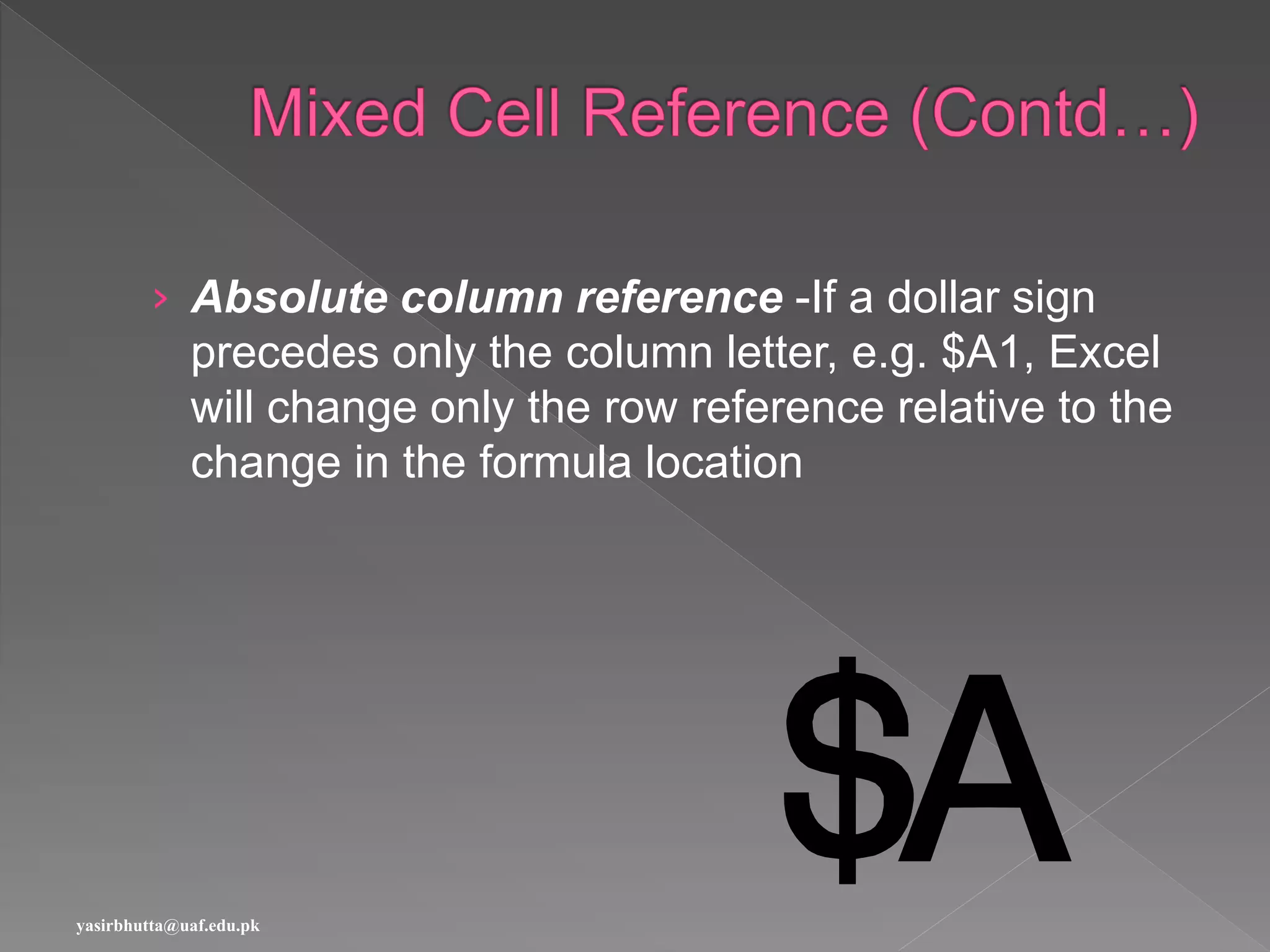 › Absolute column reference -If a dollar sign
precedes only the column letter, e.g. $A1, Excel
will change only the row reference relative to the
change in the formula location
yasirbhutta@uaf.edu.pk
 