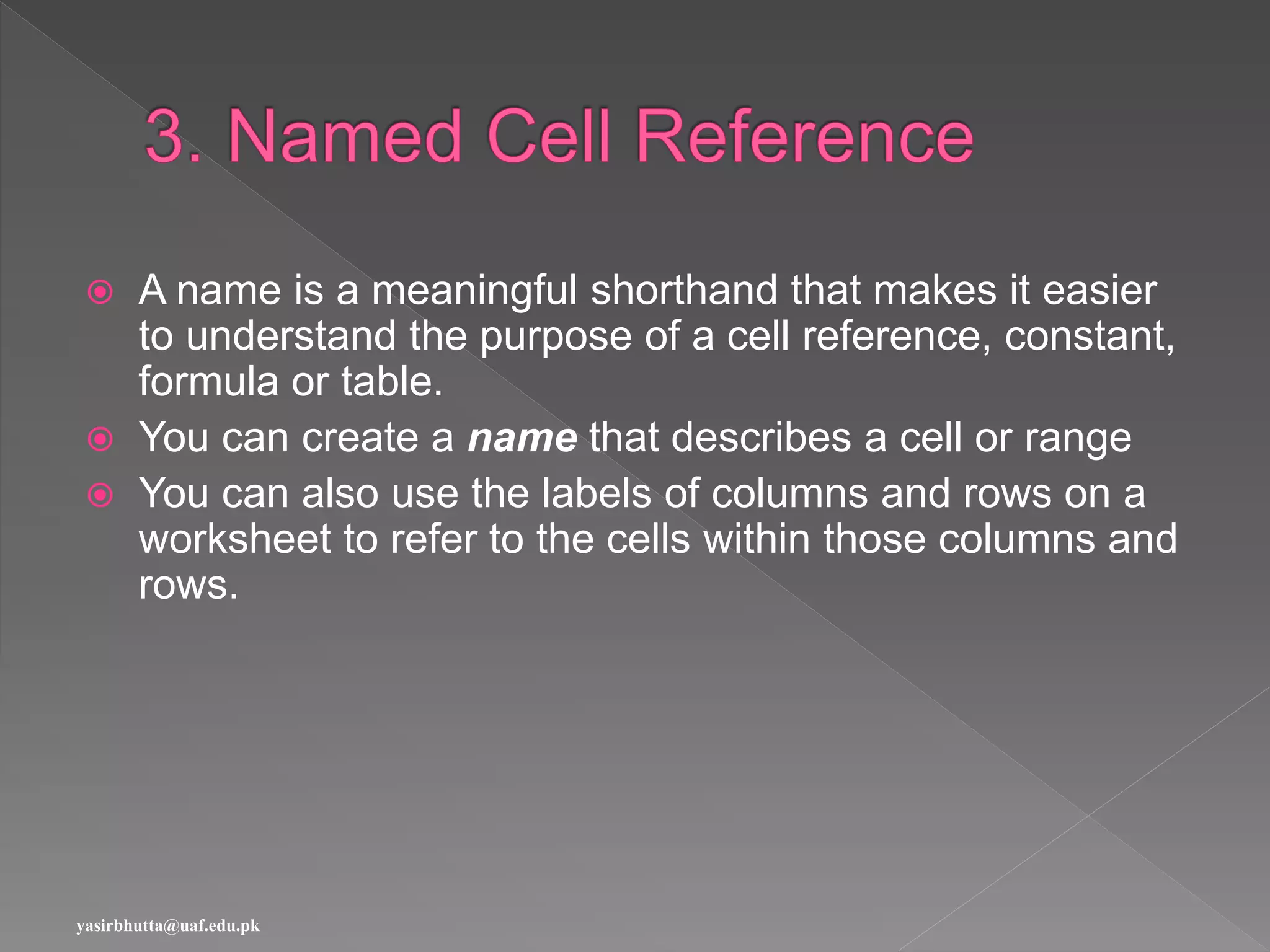  A name is a meaningful shorthand that makes it easier
to understand the purpose of a cell reference, constant,
formula or table.
 You can create a name that describes a cell or range
 You can also use the labels of columns and rows on a
worksheet to refer to the cells within those columns and
rows.
yasirbhutta@uaf.edu.pk
 