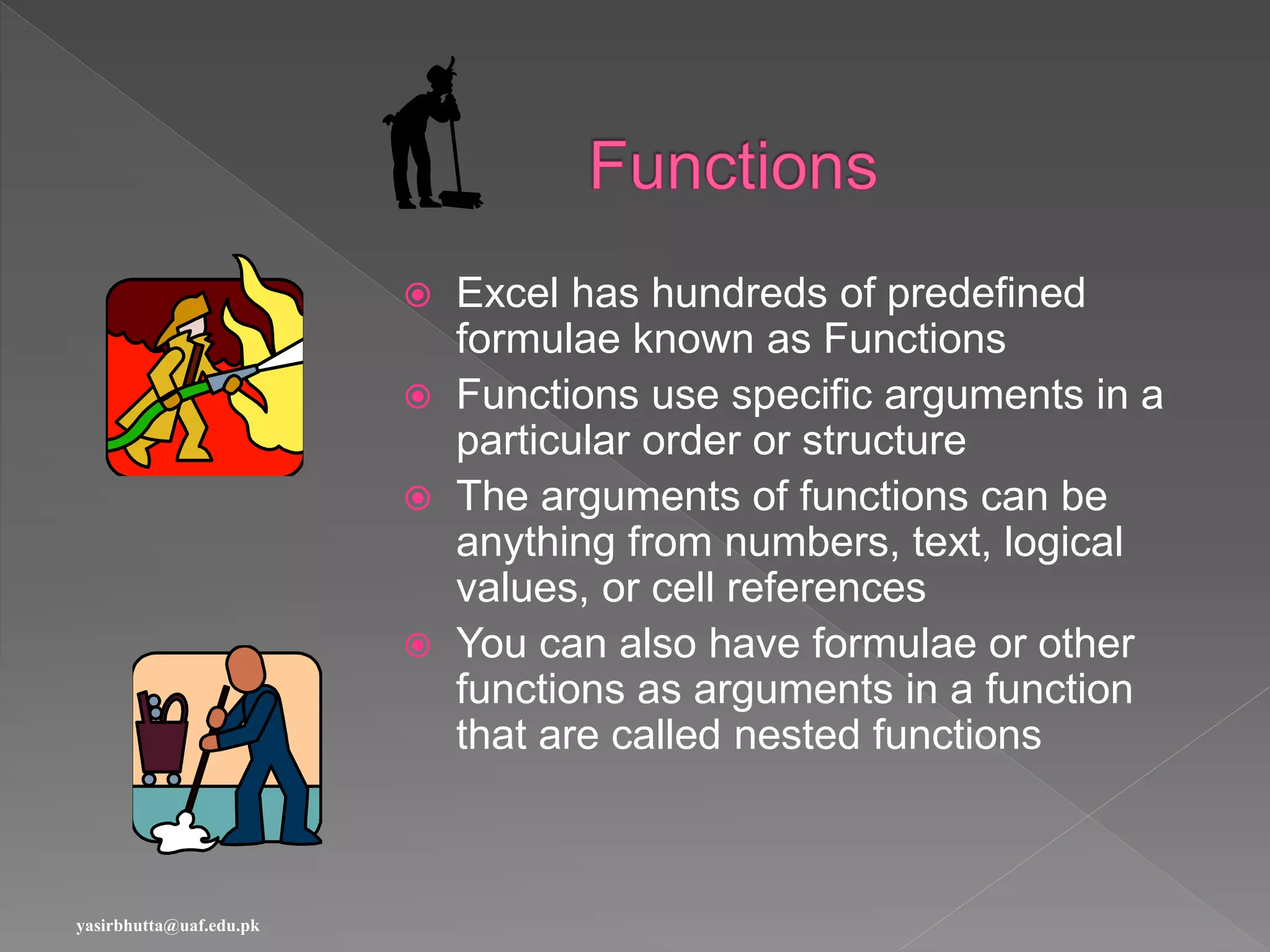  Excel has hundreds of predefined
formulae known as Functions
 Functions use specific arguments in a
particular order or structure
 The arguments of functions can be
anything from numbers, text, logical
values, or cell references
 You can also have formulae or other
functions as arguments in a function
that are called nested functions
yasirbhutta@uaf.edu.pk
 