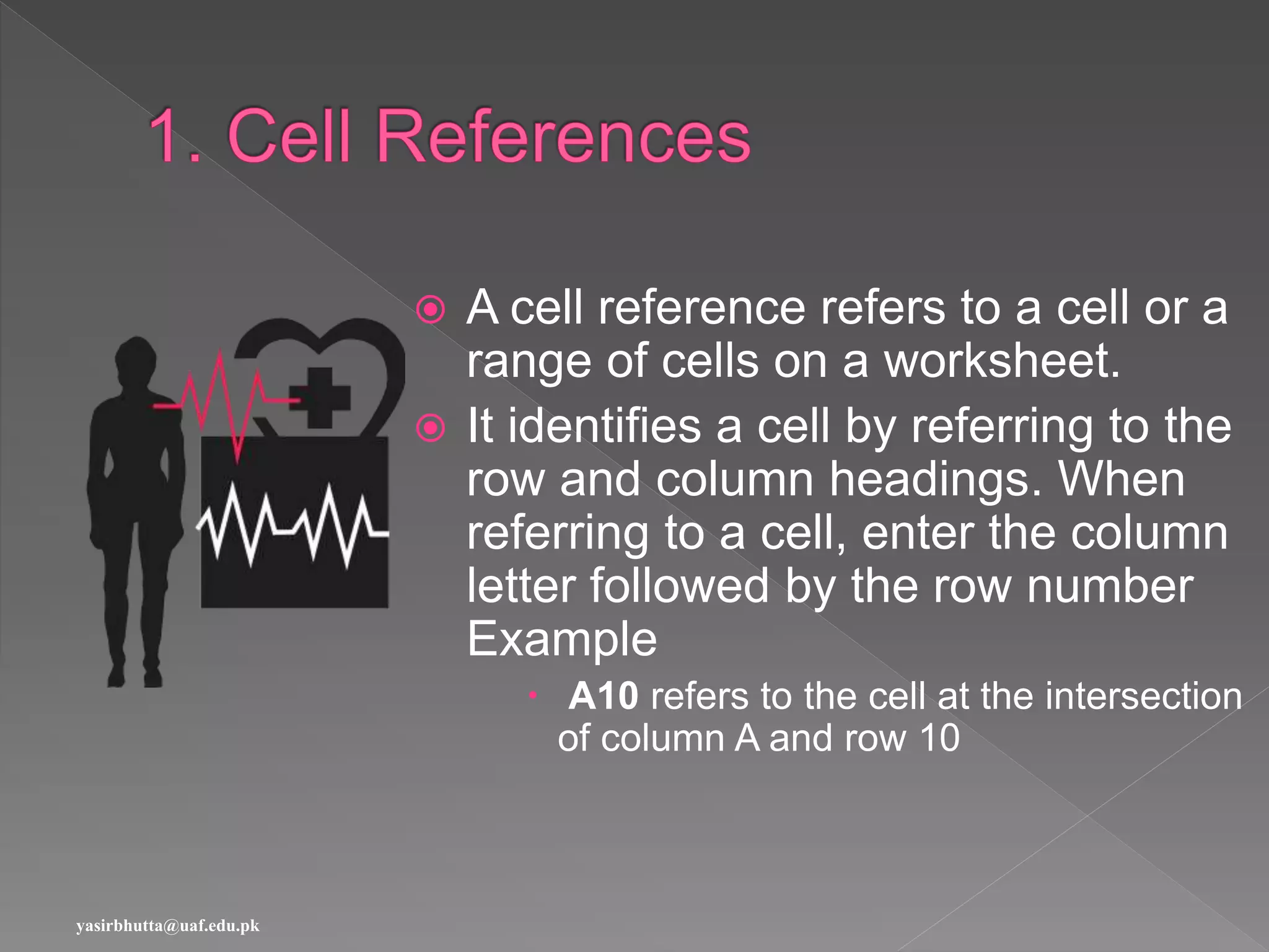  A cell reference refers to a cell or a
range of cells on a worksheet.
 It identifies a cell by referring to the
row and column headings. When
referring to a cell, enter the column
letter followed by the row number
Example
 A10 refers to the cell at the intersection
of column A and row 10
yasirbhutta@uaf.edu.pk
 