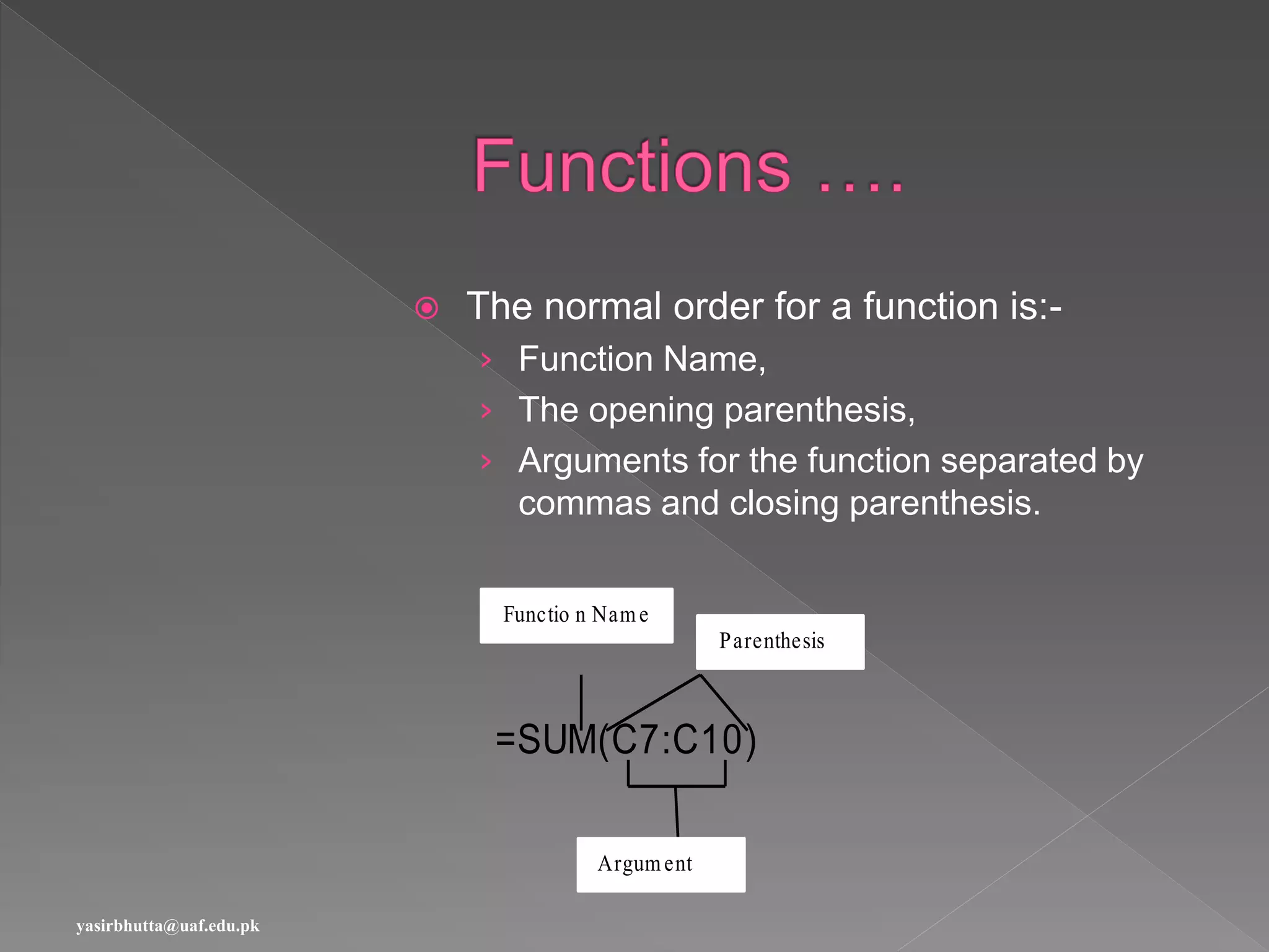  The normal order for a function is:-
› Function Name,
› The opening parenthesis,
› Arguments for the function separated by
commas and closing parenthesis.
=SUM(C7:C10)
Functio n Name
Argument
Parenthesis
yasirbhutta@uaf.edu.pk
 