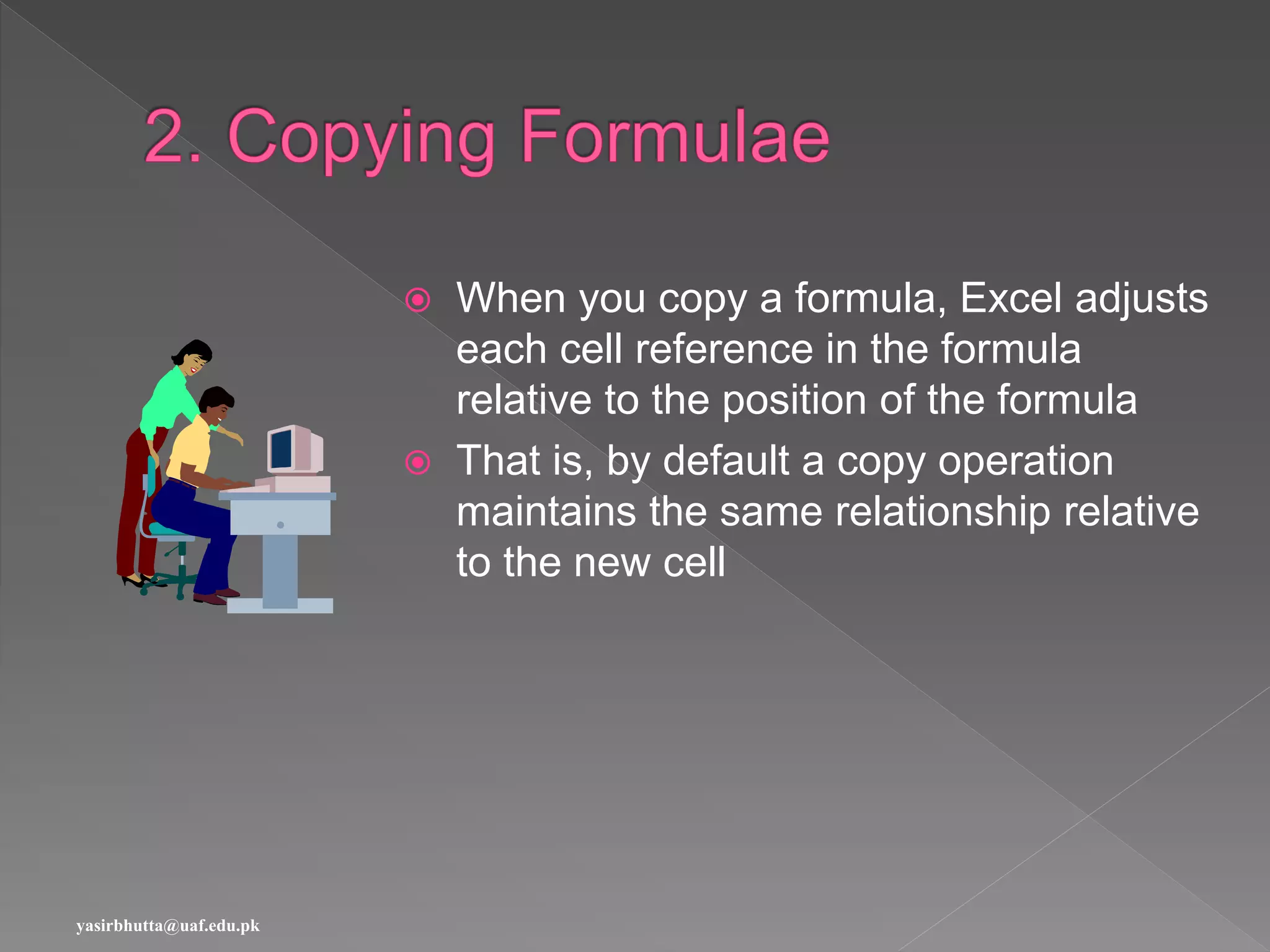  When you copy a formula, Excel adjusts
each cell reference in the formula
relative to the position of the formula
 That is, by default a copy operation
maintains the same relationship relative
to the new cell
yasirbhutta@uaf.edu.pk
 