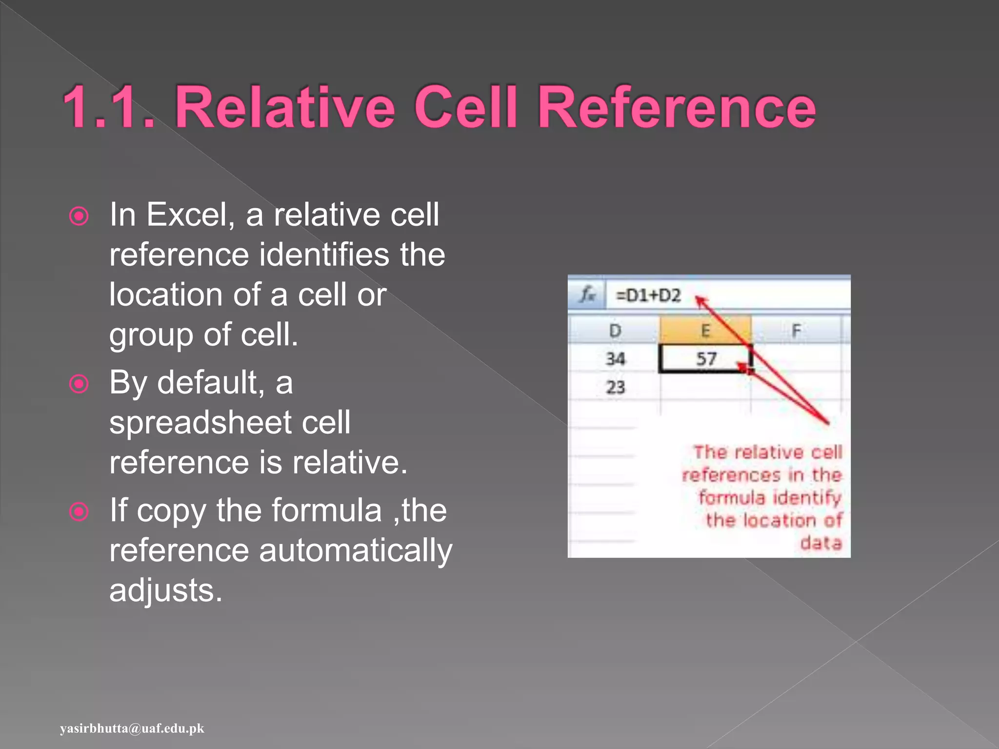  In Excel, a relative cell
reference identifies the
location of a cell or
group of cell.
 By default, a
spreadsheet cell
reference is relative.
 If copy the formula ,the
reference automatically
adjusts.
yasirbhutta@uaf.edu.pk
 