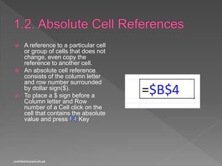  A reference to a particular cell
or group of cells that does not
change, even copy the
reference to another cell.
 An absolute cell reference
consists of the column letter
and row number surrounded
by dollar sign($).
 To place a $ sign before a
Column letter and Row
number of a Cell click on the
cell that contains the absolute
value and press Key
yasirbhutta@uaf.edu.pk
 