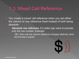  You create a mixed cell reference when you set either
the column or row reference fixed instead of both being
absolute
› Absolute row reference -If a dollar sign were to precede
only the row number, Example
 A$1, then only the column reference changes relatively when
the formula is copied
yasirbhutta@uaf.edu.pk
 