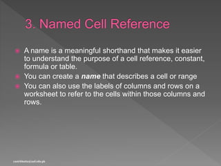  A name is a meaningful shorthand that makes it easier
to understand the purpose of a cell reference, constant,
formula or table.
 You can create a name that describes a cell or range
 You can also use the labels of columns and rows on a
worksheet to refer to the cells within those columns and
rows.
yasirbhutta@uaf.edu.pk
 