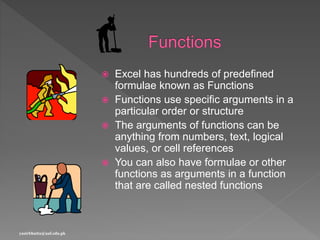  Excel has hundreds of predefined
formulae known as Functions
 Functions use specific arguments in a
particular order or structure
 The arguments of functions can be
anything from numbers, text, logical
values, or cell references
 You can also have formulae or other
functions as arguments in a function
that are called nested functions
yasirbhutta@uaf.edu.pk
 