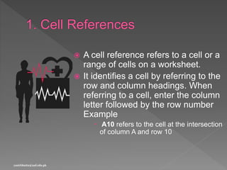  A cell reference refers to a cell or a
range of cells on a worksheet.
 It identifies a cell by referring to the
row and column headings. When
referring to a cell, enter the column
letter followed by the row number
Example
 A10 refers to the cell at the intersection
of column A and row 10
yasirbhutta@uaf.edu.pk
 