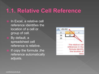  In Excel, a relative cell
reference identifies the
location of a cell or
group of cell.
 By default, a
spreadsheet cell
reference is relative.
 If copy the formula ,the
reference automatically
adjusts.
yasirbhutta@uaf.edu.pk
 