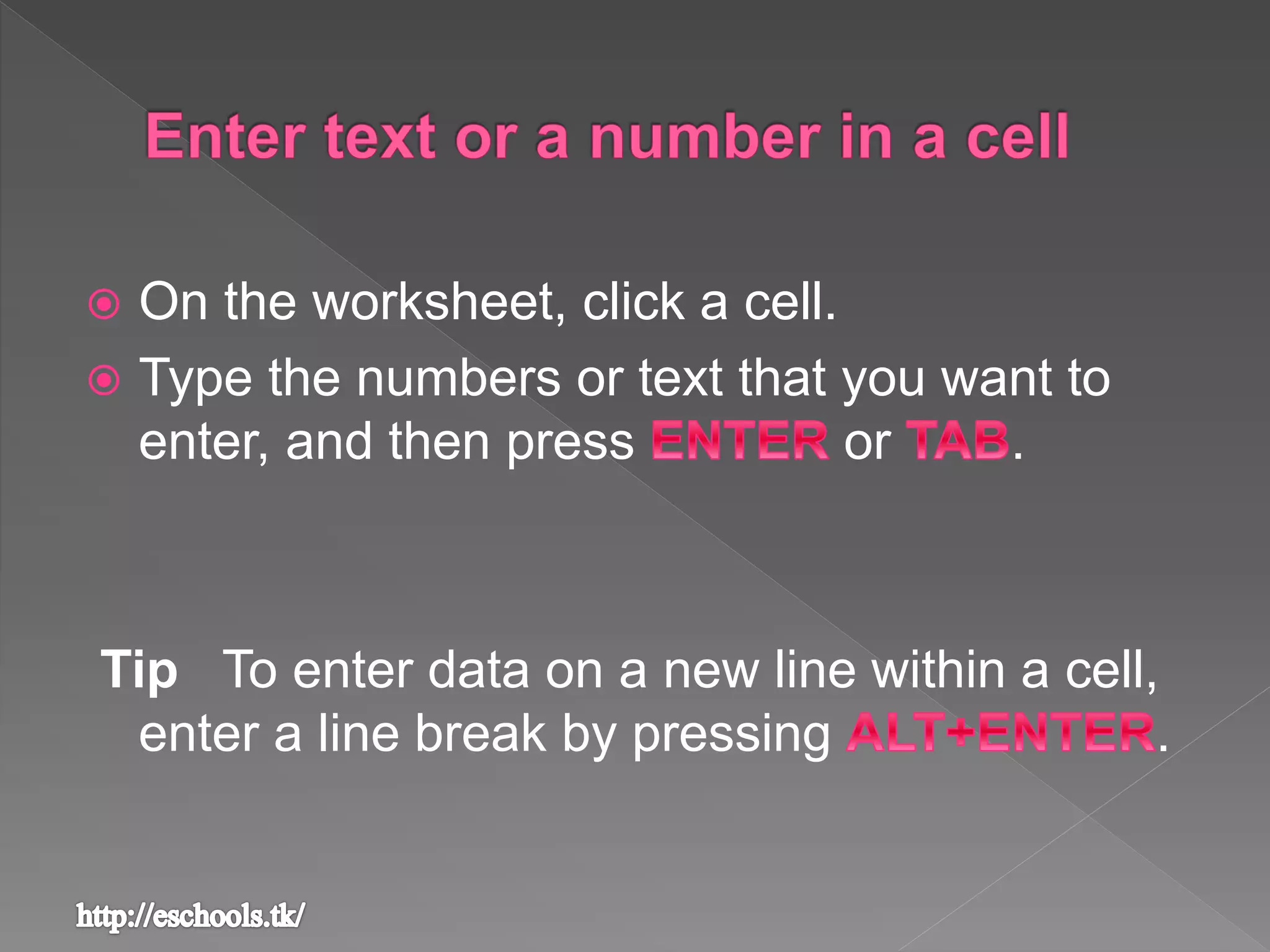  On the worksheet, click a cell.
 Type the numbers or text that you want to
enter, and then press or .
Tip To enter data on a new line within a cell,
enter a line break by pressing .
 