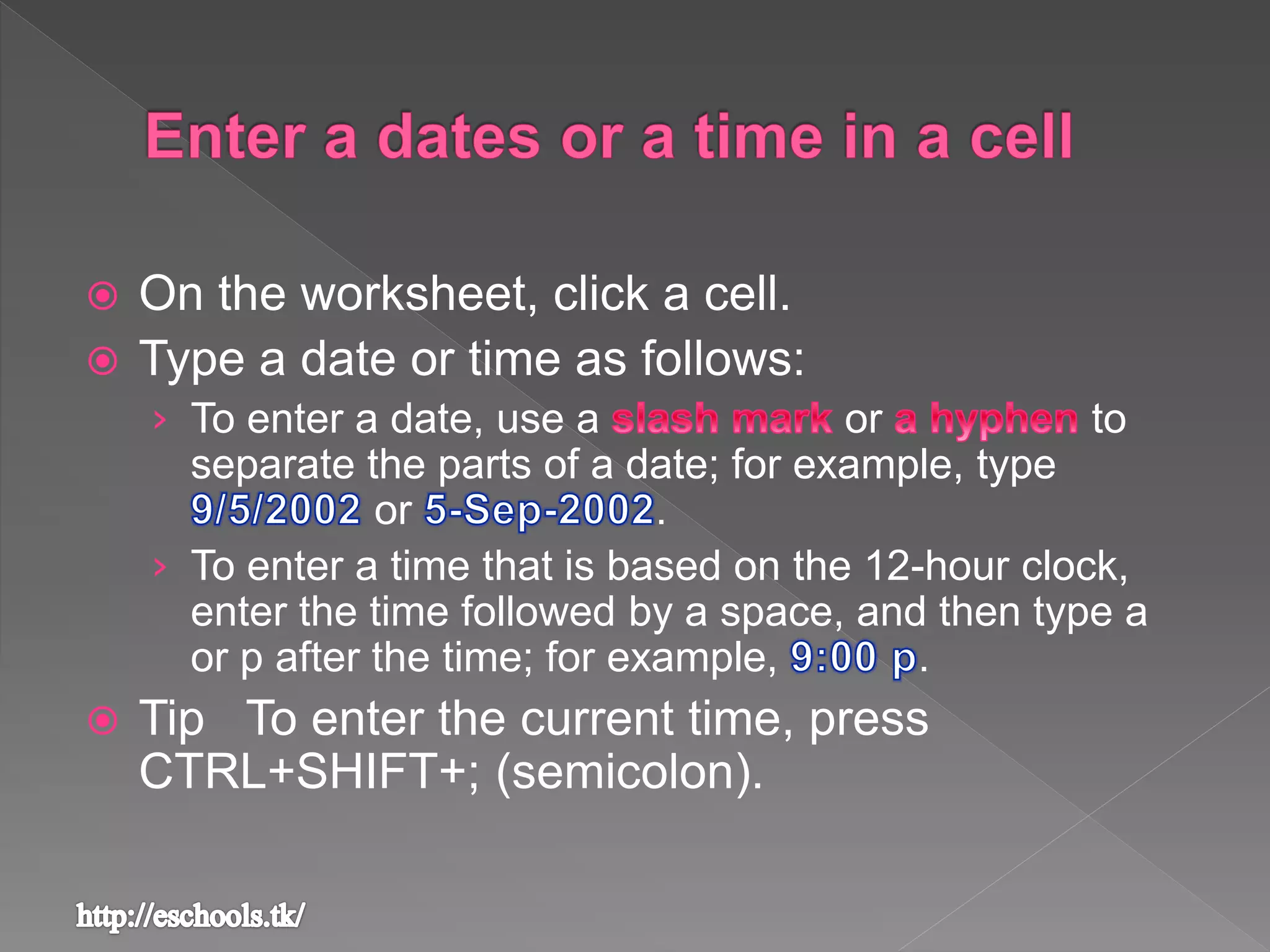  On the worksheet, click a cell.
 Type a date or time as follows:
› To enter a date, use a or to
separate the parts of a date; for example, type
or .
› To enter a time that is based on the 12-hour clock,
enter the time followed by a space, and then type a
or p after the time; for example, .
 Tip To enter the current time, press
CTRL+SHIFT+; (semicolon).
 