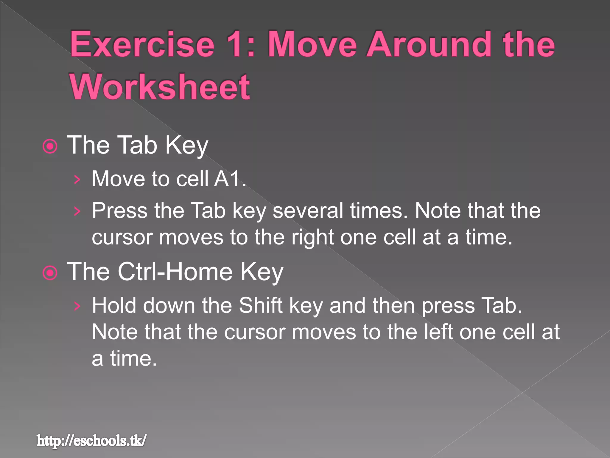  The Tab Key
› Move to cell A1.
› Press the Tab key several times. Note that the
cursor moves to the right one cell at a time.
 The Ctrl-Home Key
› Hold down the Shift key and then press Tab.
Note that the cursor moves to the left one cell at
a time.
 