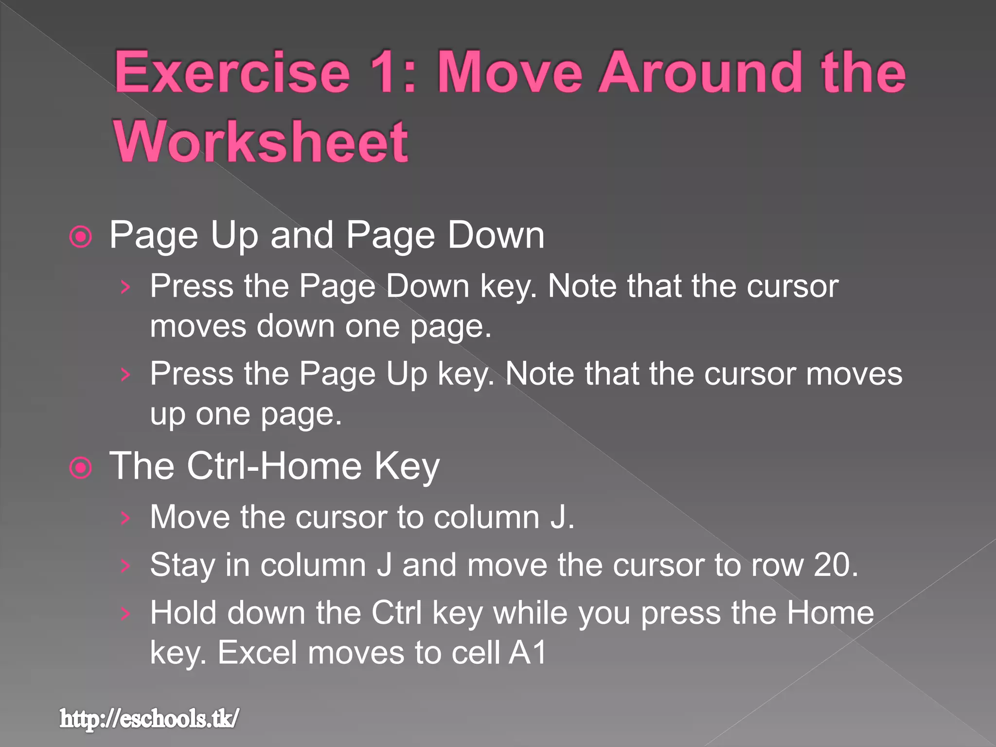  Page Up and Page Down
› Press the Page Down key. Note that the cursor
moves down one page.
› Press the Page Up key. Note that the cursor moves
up one page.
 The Ctrl-Home Key
› Move the cursor to column J.
› Stay in column J and move the cursor to row 20.
› Hold down the Ctrl key while you press the Home
key. Excel moves to cell A1
 