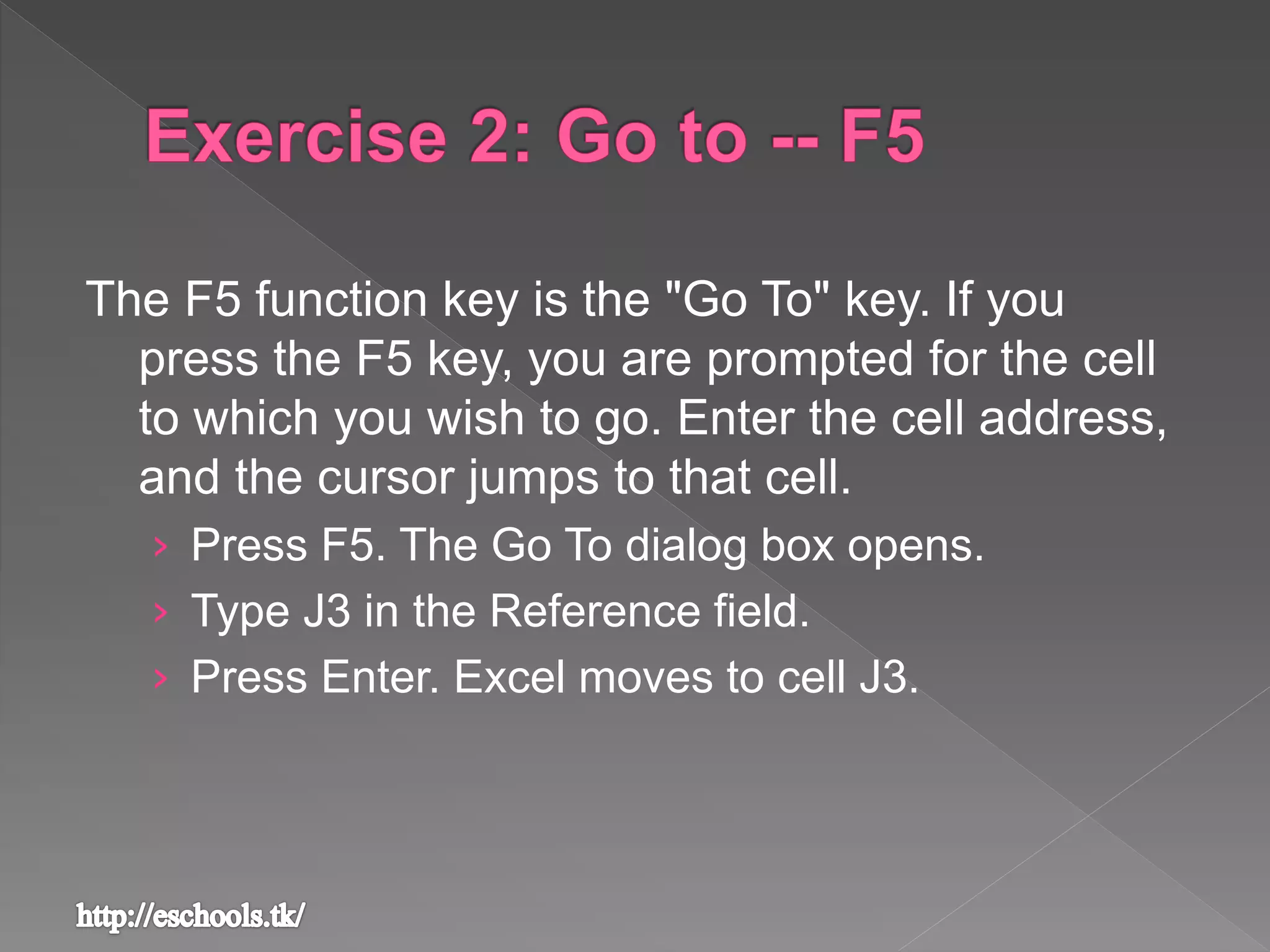The F5 function key is the "Go To" key. If you
press the F5 key, you are prompted for the cell
to which you wish to go. Enter the cell address,
and the cursor jumps to that cell.
› Press F5. The Go To dialog box opens.
› Type J3 in the Reference field.
› Press Enter. Excel moves to cell J3.
 