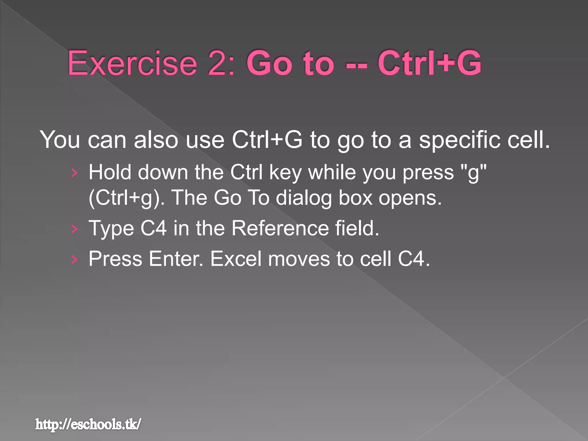 You can also use Ctrl+G to go to a specific cell.
› Hold down the Ctrl key while you press "g"
(Ctrl+g). The Go To dialog box opens.
› Type C4 in the Reference field.
› Press Enter. Excel moves to cell C4.
 
