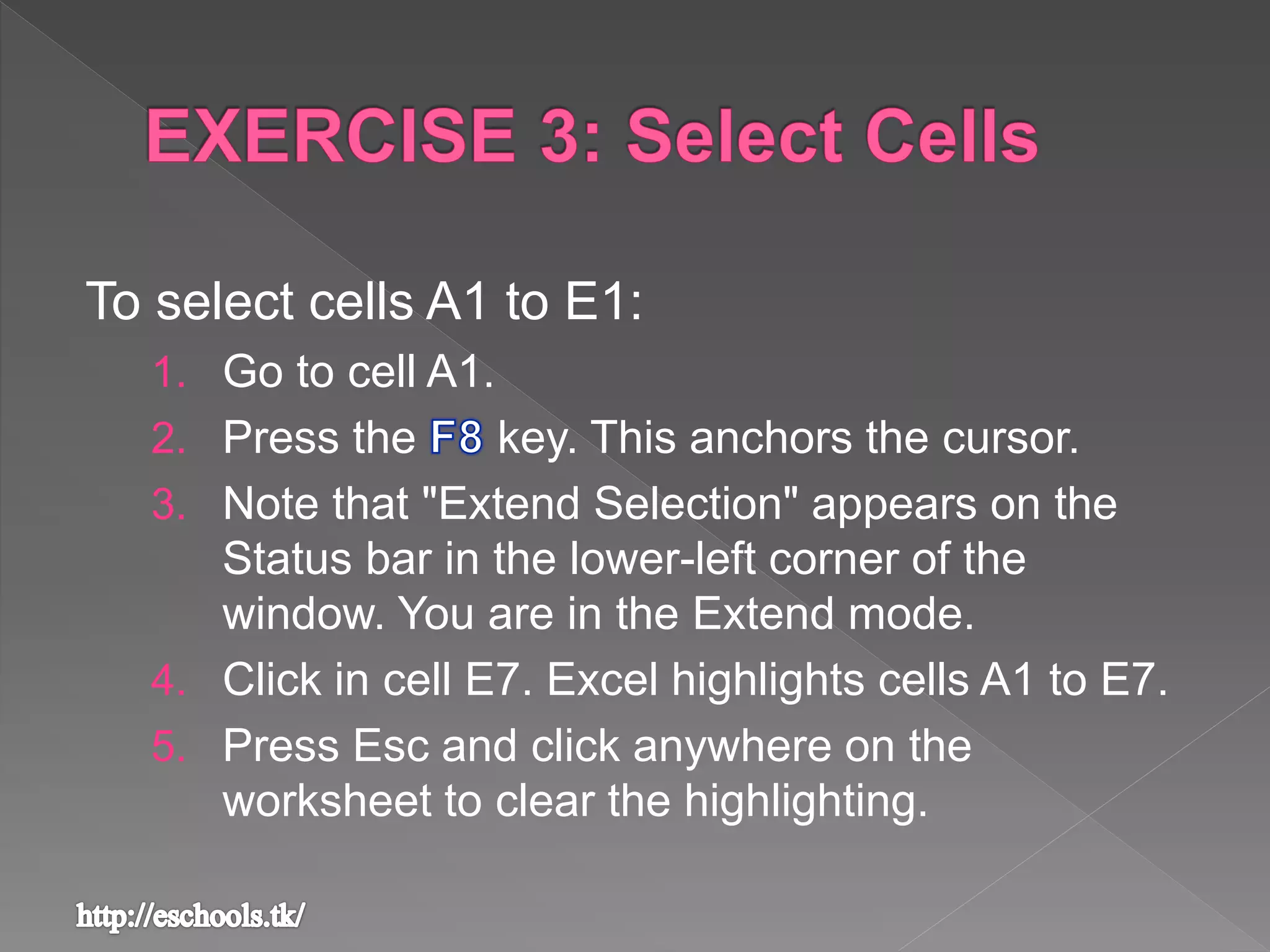 To select cells A1 to E1:
1. Go to cell A1.
2. Press the key. This anchors the cursor.
3. Note that "Extend Selection" appears on the
Status bar in the lower-left corner of the
window. You are in the Extend mode.
4. Click in cell E7. Excel highlights cells A1 to E7.
5. Press Esc and click anywhere on the
worksheet to clear the highlighting.
 