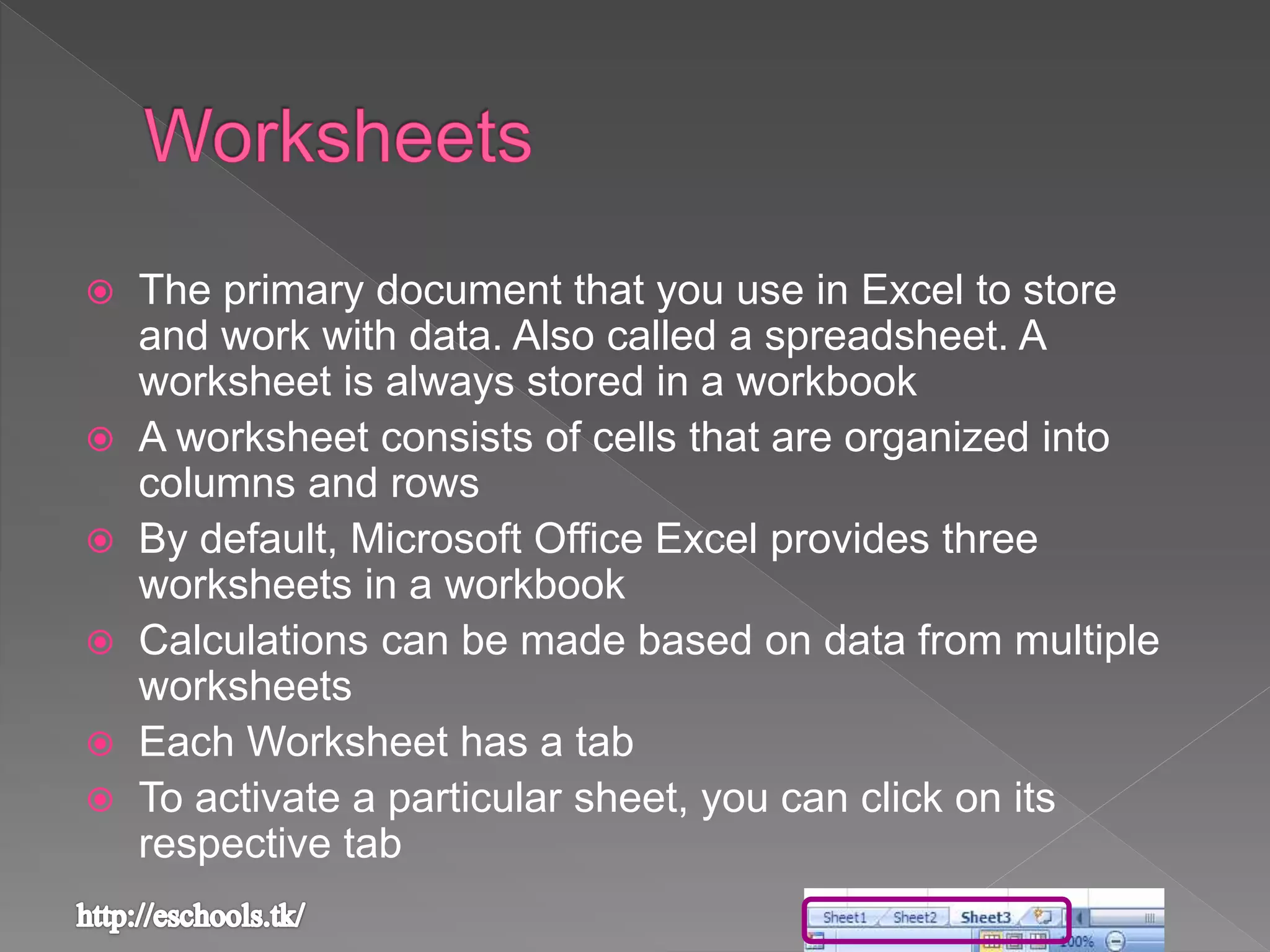  The primary document that you use in Excel to store
and work with data. Also called a spreadsheet. A
worksheet is always stored in a workbook
 A worksheet consists of cells that are organized into
columns and rows
 By default, Microsoft Office Excel provides three
worksheets in a workbook
 Calculations can be made based on data from multiple
worksheets
 Each Worksheet has a tab
 To activate a particular sheet, you can click on its
respective tab
 
