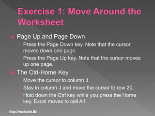  Page Up and Page Down
› Press the Page Down key. Note that the cursor
moves down one page.
› Press the Page Up key. Note that the cursor moves
up one page.
 The Ctrl-Home Key
› Move the cursor to column J.
› Stay in column J and move the cursor to row 20.
› Hold down the Ctrl key while you press the Home
key. Excel moves to cell A1
 