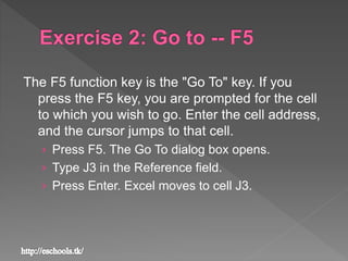 The F5 function key is the "Go To" key. If you
press the F5 key, you are prompted for the cell
to which you wish to go. Enter the cell address,
and the cursor jumps to that cell.
› Press F5. The Go To dialog box opens.
› Type J3 in the Reference field.
› Press Enter. Excel moves to cell J3.
 