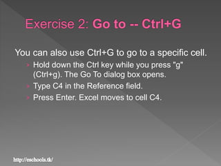 You can also use Ctrl+G to go to a specific cell.
› Hold down the Ctrl key while you press "g"
(Ctrl+g). The Go To dialog box opens.
› Type C4 in the Reference field.
› Press Enter. Excel moves to cell C4.
 