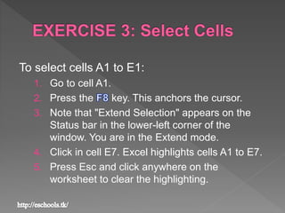 To select cells A1 to E1:
1. Go to cell A1.
2. Press the key. This anchors the cursor.
3. Note that "Extend Selection" appears on the
Status bar in the lower-left corner of the
window. You are in the Extend mode.
4. Click in cell E7. Excel highlights cells A1 to E7.
5. Press Esc and click anywhere on the
worksheet to clear the highlighting.
 