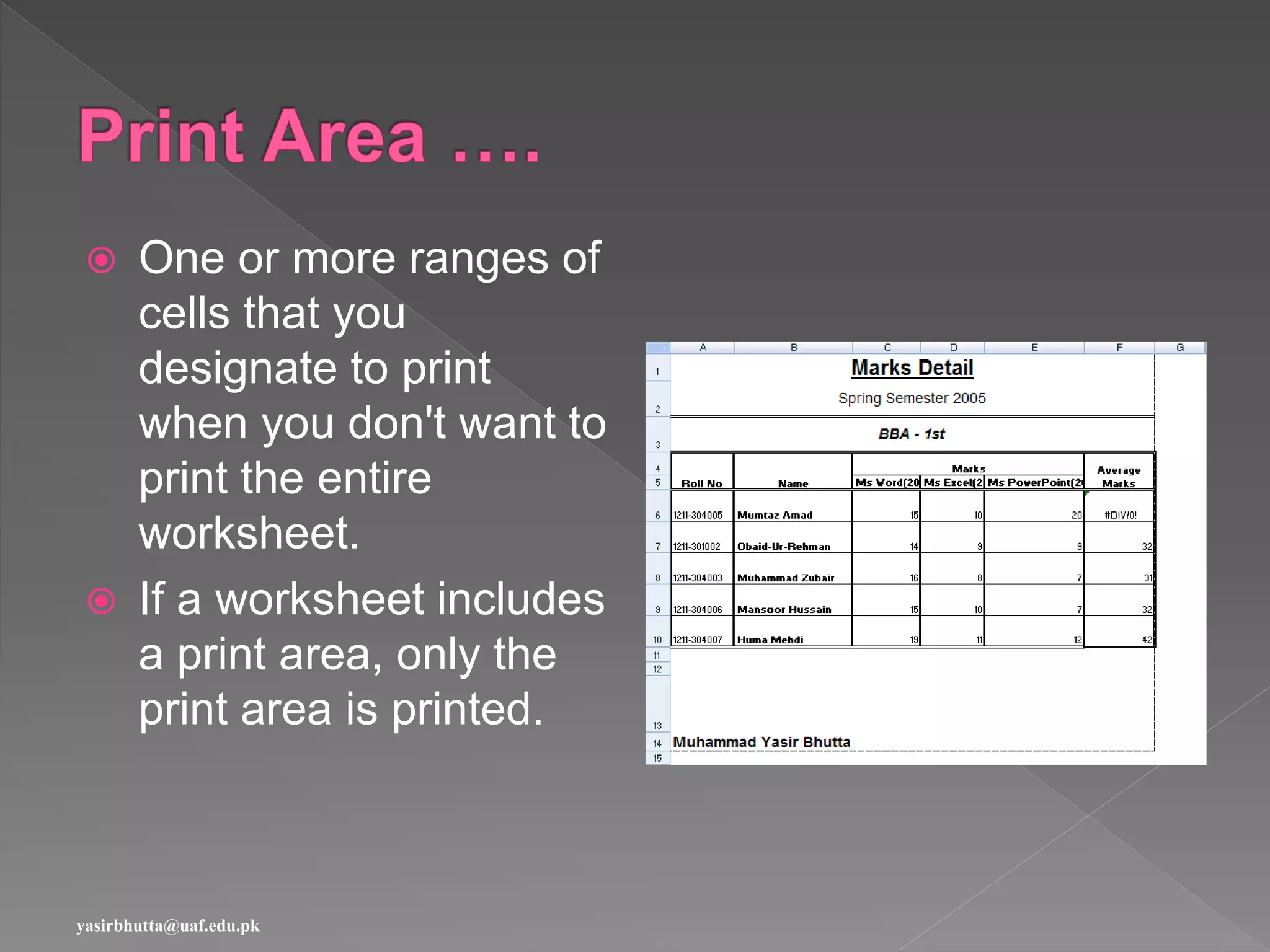  One or more ranges of
cells that you
designate to print
when you don't want to
print the entire
worksheet.
 If a worksheet includes
a print area, only the
print area is printed.
yasirbhutta@uaf.edu.pk
 