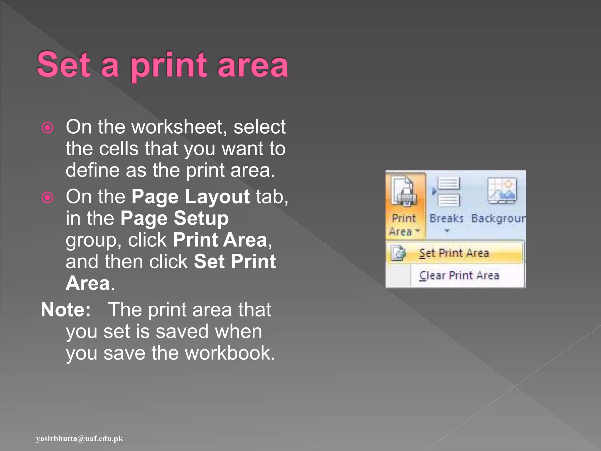  On the worksheet, select
the cells that you want to
define as the print area.
 On the Page Layout tab,
in the Page Setup
group, click Print Area,
and then click Set Print
Area.
Note: The print area that
you set is saved when
you save the workbook.
yasirbhutta@uaf.edu.pk
 