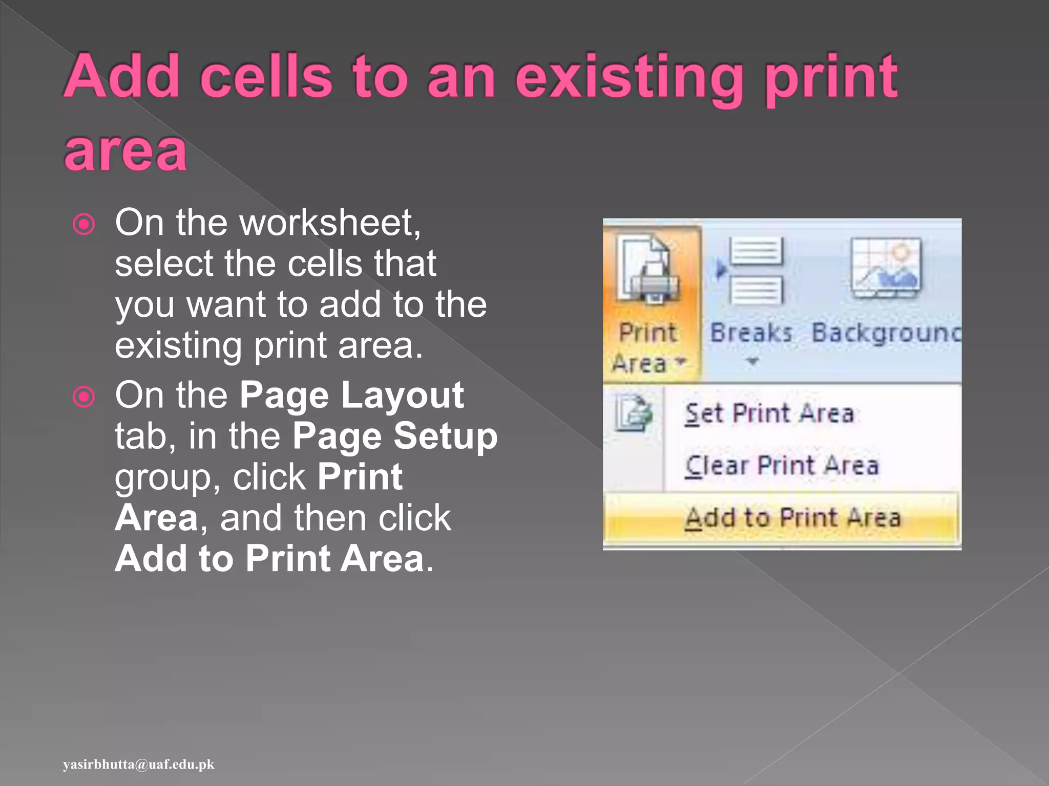  On the worksheet,
select the cells that
you want to add to the
existing print area.
 On the Page Layout
tab, in the Page Setup
group, click Print
Area, and then click
Add to Print Area.
yasirbhutta@uaf.edu.pk
 