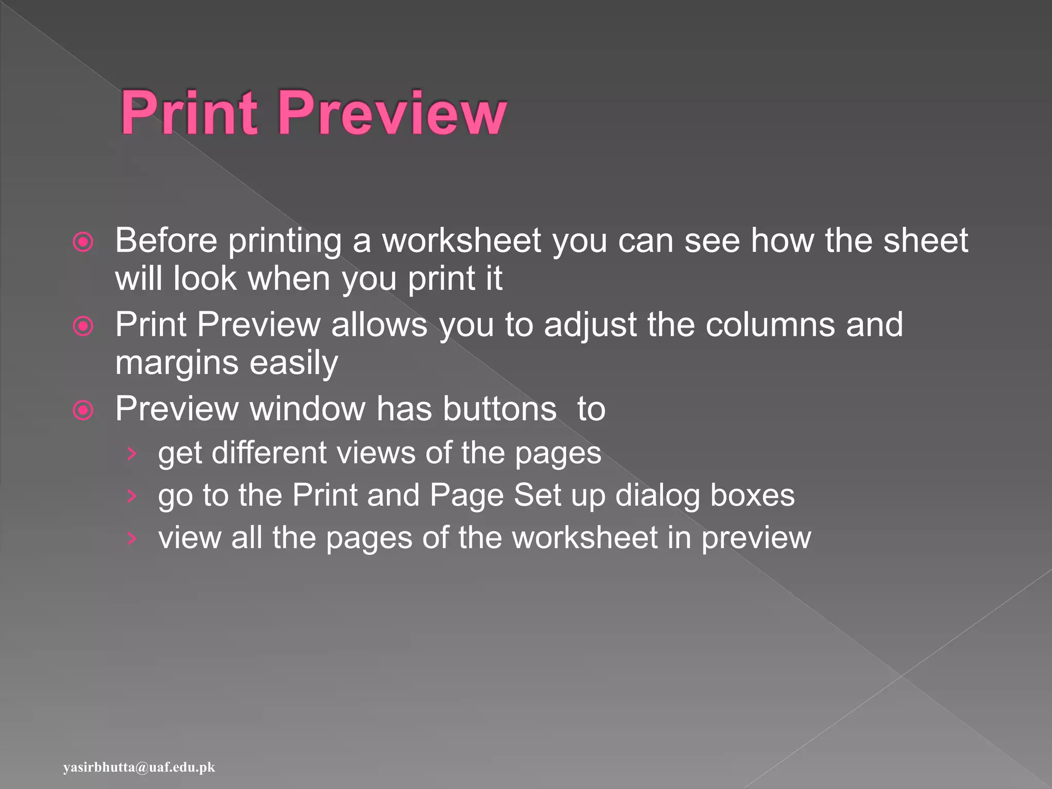  Before printing a worksheet you can see how the sheet
will look when you print it
 Print Preview allows you to adjust the columns and
margins easily
 Preview window has buttons to
› get different views of the pages
› go to the Print and Page Set up dialog boxes
› view all the pages of the worksheet in preview
yasirbhutta@uaf.edu.pk
 
