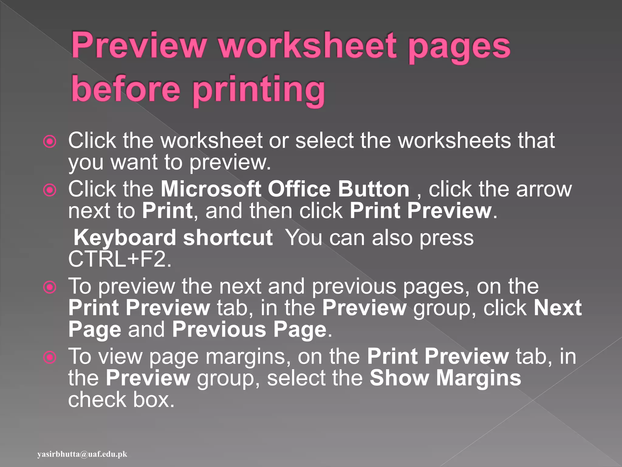  Click the worksheet or select the worksheets that
you want to preview.
 Click the Microsoft Office Button , click the arrow
next to Print, and then click Print Preview.
Keyboard shortcut You can also press
CTRL+F2.
 To preview the next and previous pages, on the
Print Preview tab, in the Preview group, click Next
Page and Previous Page.
 To view page margins, on the Print Preview tab, in
the Preview group, select the Show Margins
check box.
yasirbhutta@uaf.edu.pk
 