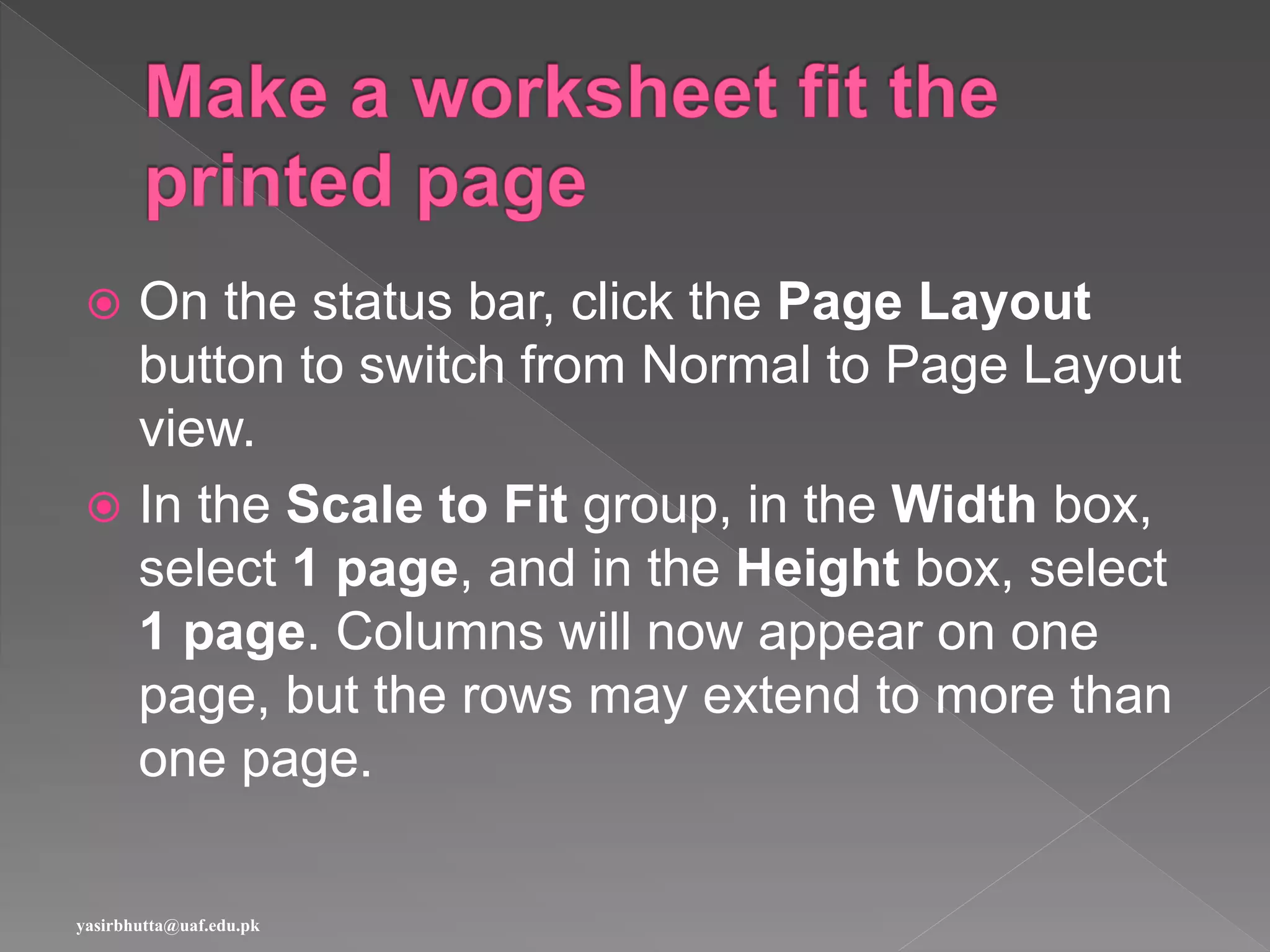 On the status bar, click the Page Layout
button to switch from Normal to Page Layout
view.
 In the Scale to Fit group, in the Width box,
select 1 page, and in the Height box, select
1 page. Columns will now appear on one
page, but the rows may extend to more than
one page.
yasirbhutta@uaf.edu.pk
 