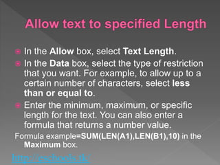 http://eschools.tk/
 In the Allow box, select Text Length.
 In the Data box, select the type of restriction
that you want. For example, to allow up to a
certain number of characters, select less
than or equal to.
 Enter the minimum, maximum, or specific
length for the text. You can also enter a
formula that returns a number value.
Formula example=SUM(LEN(A1),LEN(B1),10) in the
Maximum box.
 