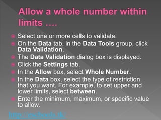 http://eschools.tk/
 Select one or more cells to validate.
 On the Data tab, in the Data Tools group, click
Data Validation.
 The Data Validation dialog box is displayed.
 Click the Settings tab.
 In the Allow box, select Whole Number.
 In the Data box, select the type of restriction
that you want. For example, to set upper and
lower limits, select between.
 Enter the minimum, maximum, or specific value
to allow.
 