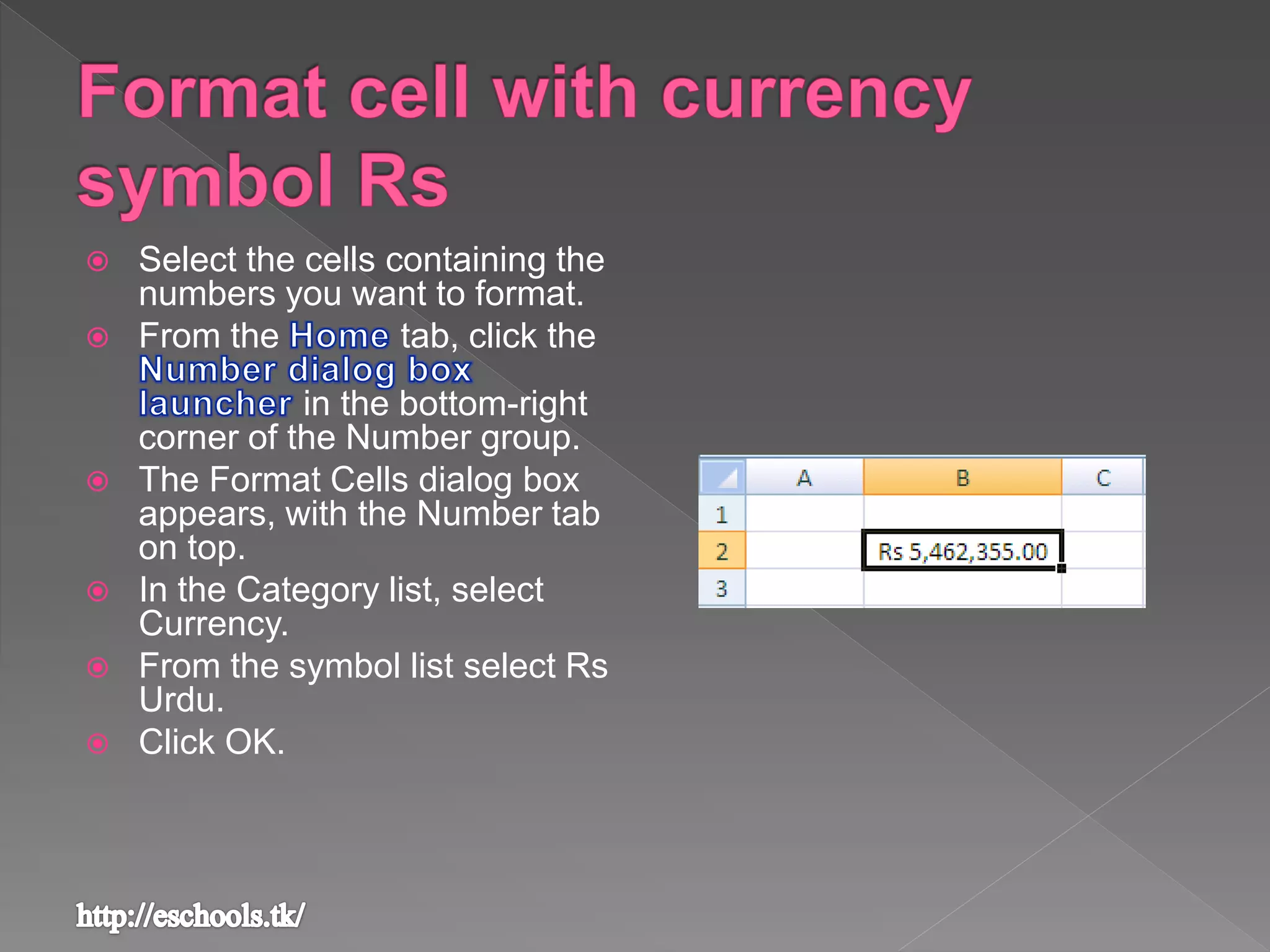  Select the cells containing the
numbers you want to format.
 From the tab, click the
in the bottom-right
corner of the Number group.
 The Format Cells dialog box
appears, with the Number tab
on top.
 In the Category list, select
Currency.
 From the symbol list select Rs
Urdu.
 Click OK.
 
