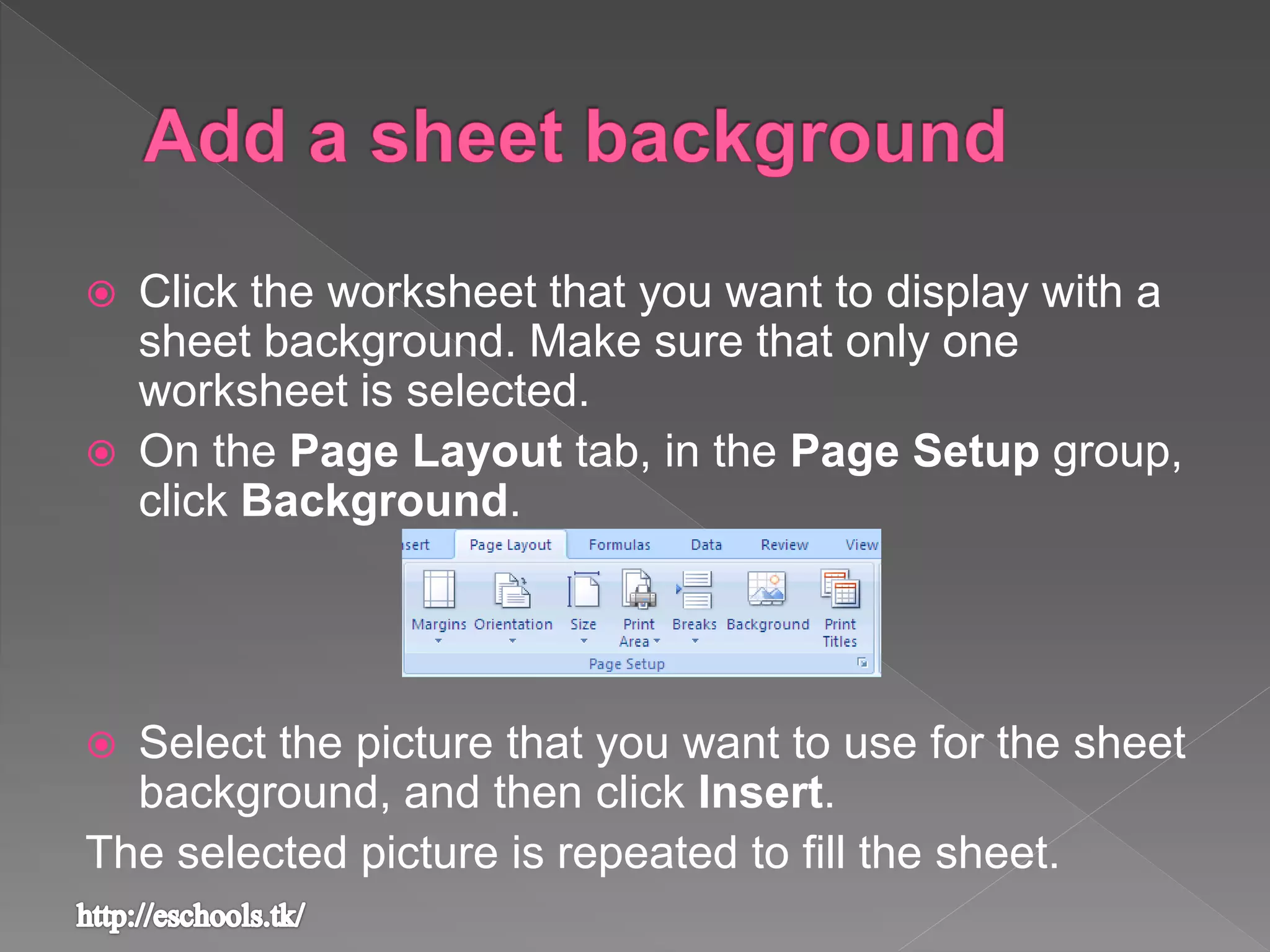  Click the worksheet that you want to display with a
sheet background. Make sure that only one
worksheet is selected.
 On the Page Layout tab, in the Page Setup group,
click Background.
 Select the picture that you want to use for the sheet
background, and then click Insert.
The selected picture is repeated to fill the sheet.
 