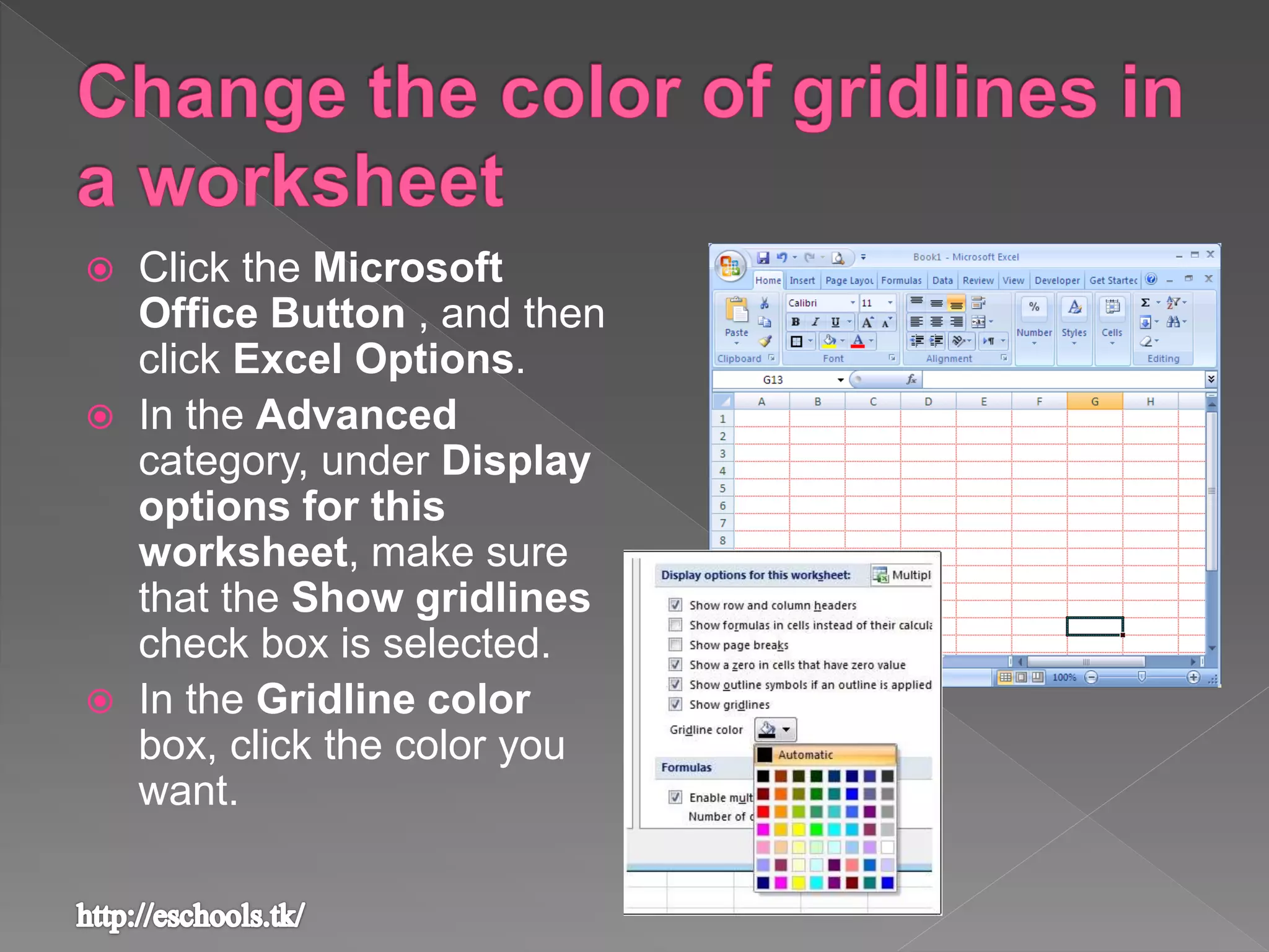  Click the Microsoft
Office Button , and then
click Excel Options.
 In the Advanced
category, under Display
options for this
worksheet, make sure
that the Show gridlines
check box is selected.
 In the Gridline color
box, click the color you
want.
 