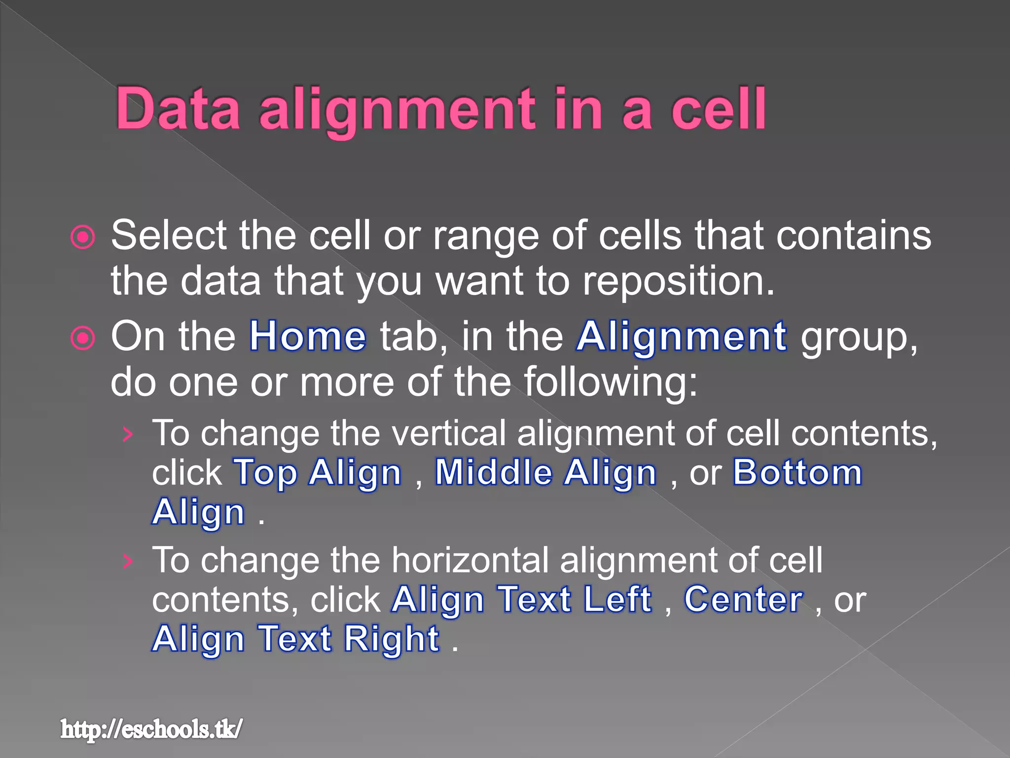  Select the cell or range of cells that contains
the data that you want to reposition.
 On the tab, in the group,
do one or more of the following:
&rsaquo; To change the vertical alignment of cell contents,
click , , or
.
&rsaquo; To change the horizontal alignment of cell
contents, click , , or
.
 