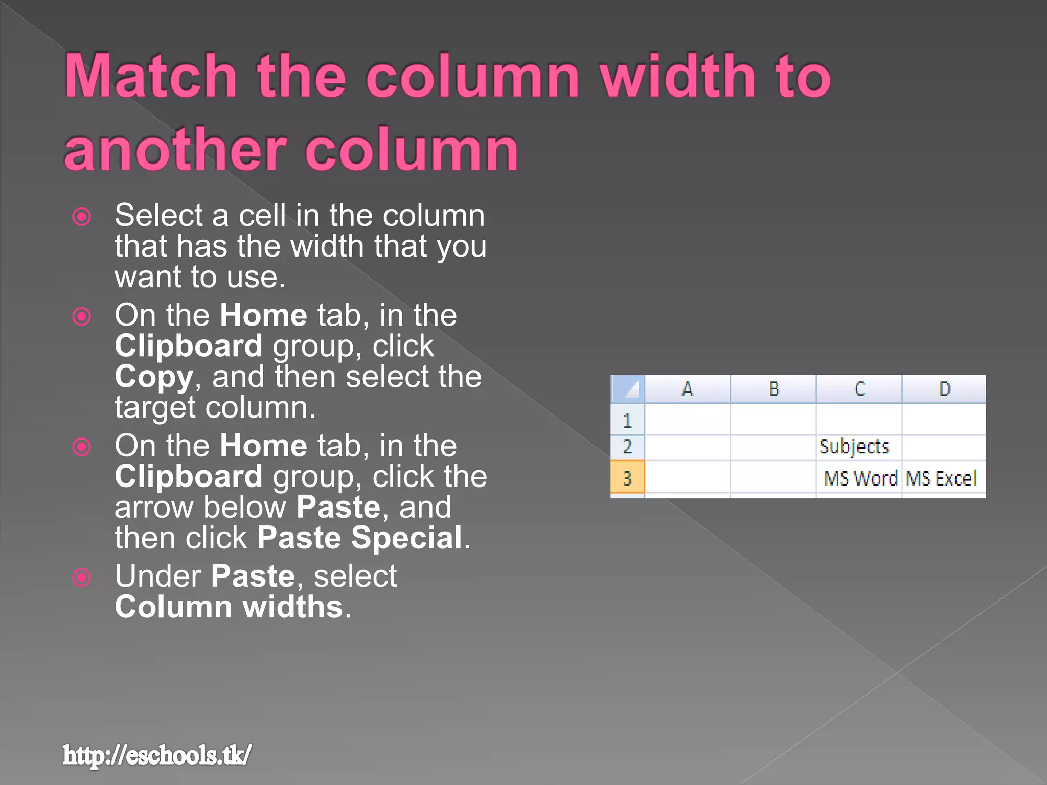  Select a cell in the column
that has the width that you
want to use.
 On the Home tab, in the
Clipboard group, click
Copy, and then select the
target column.
 On the Home tab, in the
Clipboard group, click the
arrow below Paste, and
then click Paste Special.
 Under Paste, select
Column widths.
 