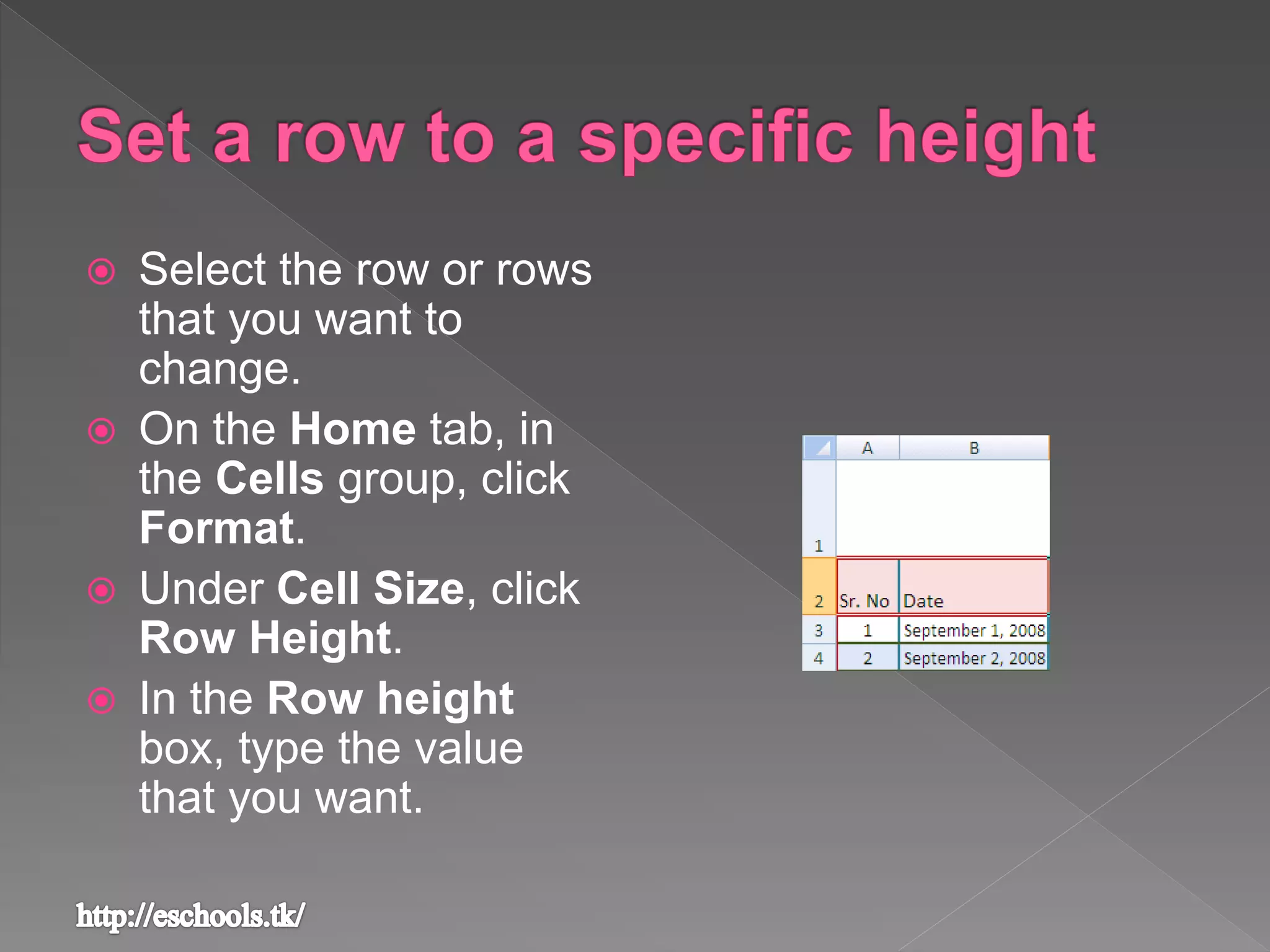  Select the row or rows
that you want to
change.
 On the Home tab, in
the Cells group, click
Format.
 Under Cell Size, click
Row Height.
 In the Row height
box, type the value
that you want.
 