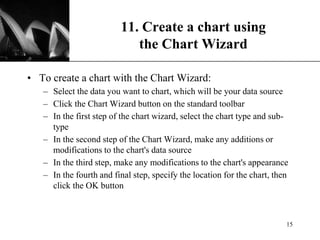 XP
11. Create a chart using
the Chart Wizard
• To create a chart with the Chart Wizard:
– Select the data you want to chart, which will be your data source
– Click the Chart Wizard button on the standard toolbar
– In the first step of the chart wizard, select the chart type and sub-
type
– In the second step of the Chart Wizard, make any additions or
modifications to the chart's data source
– In the third step, make any modifications to the chart's appearance
– In the fourth and final step, specify the location for the chart, then
click the OK button
15
 