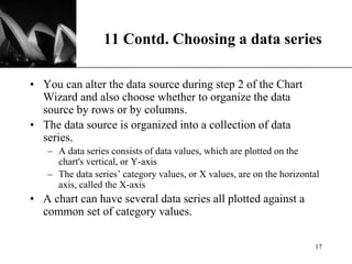 XP
11 Contd. Choosing a data series
• You can alter the data source during step 2 of the Chart
Wizard and also choose whether to organize the data
source by rows or by columns.
• The data source is organized into a collection of data
series.
– A data series consists of data values, which are plotted on the
chart's vertical, or Y-axis
– The data series’ category values, or X values, are on the horizontal
axis, called the X-axis
• A chart can have several data series all plotted against a
common set of category values.
17
 