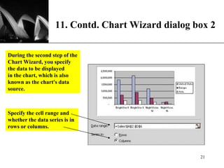 XP
11. Contd. Chart Wizard dialog box 2
During the second step of the
Chart Wizard, you specify
the data to be displayed
in the chart, which is also
known as the chart's data
source.
Specify the cell range and
whether the data series is in
rows or columns.
21
 