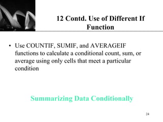 XP
Summarizing Data Conditionally
• Use COUNTIF, SUMIF, and AVERAGEIF
functions to calculate a conditional count, sum, or
average using only cells that meet a particular
condition
12 Contd. Use of Different If
Function
24
 