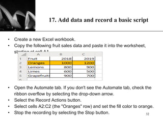 XP
17. Add data and record a basic script
• Create a new Excel workbook.
• Copy the following fruit sales data and paste it into the worksheet,
starting at cell A1.
• Open the Automate tab. If you don't see the Automate tab, check the
ribbon overflow by selecting the drop-down arrow.
• Select the Record Actions button.
• Select cells A2:C2 (the "Oranges" row) and set the fill color to orange.
• Stop the recording by selecting the Stop button. 32
 
