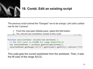 XP
18. Contd. Edit an existing script
The previous script colored the "Oranges" row to be orange. Let's add a yellow
row for the "Lemons".
1. From the now-open Details pane, select the Edit button.
2. You should see something similar to this code:
This code gets the current worksheet from the workbook. Then, it sets
the fill color of the range A2:C2.
33
 