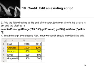 XP
18. Contd. Edit an existing script
3. Add the following line to the end of the script (between where the color is
set and the closing }):
selectedSheet.getRange("A3:C3").getFormat().getFill().setColor("yellow
");
4. Test the script by selecting Run. Your workbook should now look like this:
34
 