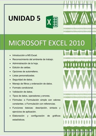 UNIDAD 5
 Introducción a MS Excel.
 Reconocimiento del ambiente de trabajo.
 Administración de la hoja.
 Edición de celdas.
 Opciones de autorrelleno.
 Listas personalizadas.
 Seguridad de datos.
 Manejo de filtros y ordenación de datos.
 Formato condicional.
 Validación de datos.
 Tipos de datos, operadores y errores.
 Fórmulas: o Formulación simple con valores
constantes. o Formulación con referencias.
 Funciones básicas: descripción, sintaxis y
ejercicios de aplicación.
 Elaboración y configuración de gráficos
estadísticos.
 