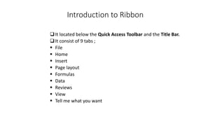 Introduction to Ribbon
It located below the Quick Access Toolbar and the Title Bar.
It consist of 9 tabs ;
 File
 Home
 Insert
 Page layout
 Formulas
 Data
 Reviews
 View
 Tell me what you want
 