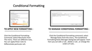 Conditional Formatting
TO APPLY NEW FORMATTING :
Click the Conditional Formatting
Command. Select New Rules from
The menu. There are different rules,
You can apply these rules to
Differentiate particular cell.
TO MANAGE CONDITIONAL FORMATTING :
Click the Conditional Formatting command .select
Manage Rules from the menu. The Conditional
Formatting Rules Manager dialog box will appear .from
here you can edit a rule , delete a rule , or change the
orders of rules .
 