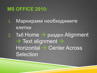 MS OFFICE 2010:
1. Маркираме необходимите

клетки
2. Таб Home  раздел Alignment
 Text alignment 
Horizontal  Center Across
Selection

 